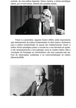 portanto, de uma prática higienista. Dessa maneira, a clínica psicológica
esteve, por um bom tempo, distante das questões sociais.
Freud e a psicanálise, segundo Guerra (2002), serão responsáveis
pelo deslocamento da prática fundamentada no olhar (sobre o fenômeno)
para a prática fundamentada na escuta (do metafenomenal). Assim, a
prática clínica psicológica passa a vincular-se a uma demanda do sujeito,
e não necessariamente a uma patologia, como no modelo médico. Mas a
vinculação da Psicologia ao individualismo não será superada pelo tas,
fruto de observações cuidadosas e da instrumentalização do médico
(Rezende,2006).
 