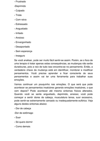 - Frustrado
-Deprimido
- Culpado
- Triste
- Com raiva
- Estressado
- Angustiado
- Irritado
- Ansioso
- Envergonhado
- Desapontado
- Sem esperança
- Inseguro
Se você analisar, pode ser muito fácil sentir-se assim. Porém, se o foco de
uma terapia é tratar apenas estas consequências, as mudanças não serão
duradouras, pois a raíz de tudo isso encontra-se no pensamento. Então, a
verdadeira chave da mudança está em identificar, monitorar e modificar
pensamentos. Você precisa aprender a ficar consciente de seus
pensamentos e assim vai ter uma ferramenta para trabalhar suas
emoções.
Vamos continuar um pouquinho nas emoções. O que será que pode
acontecer se pensamentos insalubres gerando emoções insalubres, o que
vem depois? Pode acontecer até mesmo sintomas físicos alterados.
Quando você se sente angustiado, deprimido, ansioso; você pode
começar a sentir dores de cabeça, musculatura tensa, suor excessivo,
pode sentir-se extremamente cansado ou inadequadamente eufórico. Veja
alguns destes sintomas abaixo:
- Dor de cabeça
-Dor de estômago
- Suor
- Só quero dormir
- Como demais
 