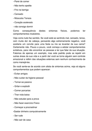 - Parei de comer
- Não tenho apetite
- Frio na barriga
- Cansado
- Músculos Tensos
- Coração acelerado
- não consigo dormir
Como consequência destes sintomas físicos, podemos ter
comportamentos insalubres.
Veja como tudo faz sentido. Se você está se sentindo mal, cansado, tenso,
com muita dor de cabeça, pensando algo extremamente negativo, você
aceitaria um convite para uma festa ou iria se levantar da sua cama?
Certamente não. Pouco a pouco, você começa a adotar comportamentos
evitativos, para não encontrar as pessoas e ter que falar da sua situação.
Falamos de apenas um exemplo, mas este padrão pode se repetir em
outras áreas da sua vida e a partir daí você se torna alguém sem controle
emocional e refém das situações externas sem nenhum conhecimento de
como manejá-las.
Se você sente-se de acordo com alista de sintomas acima, veja só alguns
comportamentos que podem aparecer:
- Evitar amigos
- Não cuidar da higiene pessoal
- Tornar-se passivo
- Gritar e explodir
- Comer porcarias
- Tirar nota baixa
- Não estudar para a prova
- Não fazer exercício Físico
- Começar a procrastinar
-Gastar dinheiro compulsivamente
- Ser rude
- Não sair de casa
 