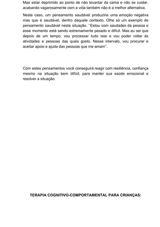 Mas estar deprimido ao ponto de não levantar da cama e não se cuidar,
acabando vagarosamente com a vida também não é a melhor alternativa.
Neste caso, um pensamento saudável produziria uma emoção negativa
mas que é saudável, dentro daquele contexto. Olhe só um exemplo de
pensamento saudável nesta situação. ‘’Estou com saudades da pessoa e
esse momento está sendo extremamente pesado e difícil. Mas eu sei que
depois de um tempo, vou processar tudo isso e vou poder voltar às
atividades e pessoas das quais gosto. Nesse intervalo, vou procurar e
aceitar apoio e ajuda das pessoas que me amam’’.
Com estes pensamentos você conseguirá reagir com resiliência, confiança
mesmo na situação bem difícil, para manter sua saúde emocional e
resolver a situação.
TERAPIA COGNITIVO-COMPORTAMENTAL PARA CRIANÇAS:
 