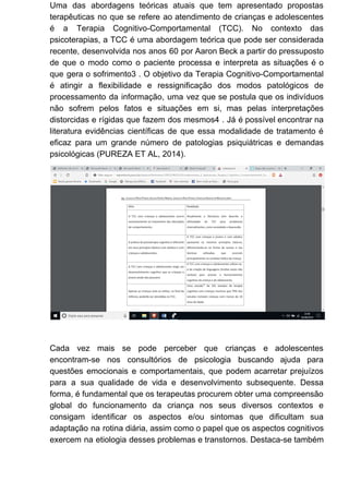 Uma das abordagens teóricas atuais que tem apresentado propostas
terapêuticas no que se refere ao atendimento de crianças e adolescentes
é a Terapia Cognitivo-Comportamental (TCC). No contexto das
psicoterapias, a TCC é uma abordagem teórica que pode ser considerada
recente, desenvolvida nos anos 60 por Aaron Beck a partir do pressuposto
de que o modo como o paciente processa e interpreta as situações é o
que gera o sofrimento3 . O objetivo da Terapia Cognitivo-Comportamental
é atingir a flexibilidade e ressignificação dos modos patológicos de
processamento da informação, uma vez que se postula que os indivíduos
não sofrem pelos fatos e situações em si, mas pelas interpretações
distorcidas e rígidas que fazem dos mesmos4 . Já é possível encontrar na
literatura evidências científicas de que essa modalidade de tratamento é
eficaz para um grande número de patologias psiquiátricas e demandas
psicológicas (PUREZA ET AL, 2014).
Cada vez mais se pode perceber que crianças e adolescentes
encontram-se nos consultórios de psicologia buscando ajuda para
questões emocionais e comportamentais, que podem acarretar prejuízos
para a sua qualidade de vida e desenvolvimento subsequente. Dessa
forma, é fundamental que os terapeutas procurem obter uma compreensão
global do funcionamento da criança nos seus diversos contextos e
consigam identificar os aspectos e/ou sintomas que dificultam sua
adaptação na rotina diária, assim como o papel que os aspectos cognitivos
exercem na etiologia desses problemas e transtornos. Destaca-se também
 