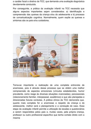 o caráter focal e diretivo da TCC, que demanda uma avaliação diagnóstica
devidamente conduzida.
Por conseguinte, a prática da avaliação infantil na TCC necessita que
alguns aspectos importantes sejam considerados: a) identificação e
compreensão das queixas da criança e/ou do adolescente e b) processo
de conceitualização cognitiva. Normalmente, quem expõe as queixas e
sintomas são os pais e/ou cuidadores.
Torna-se importante a realização de uma completa entrevista de
anamnese, pois é através desse processo que se obtém uma melhor
compreensão de aspectos emocionais (vínculos estabelecidos, humor
prevalente, como reage às diversas situações vivenciadas), psicossociais
(relacionamento familiar, interpessoal, acadêmico) e que são planejadas e
direcionadas futuras condutas. A prática clínica da TCC demonstra que,
quanto mais completa for a anamnese a respeito da criança e do
adolescente, melhor será o planejamento e a condução do caso. Essa
etapa da avaliação infantil permite a utilização de escalas e questionários
a serem respondidos pelos pais e, muitas vezes, pela própria criança,
professor ou outro profissional específico que tenha contato direto com a
mesma
 