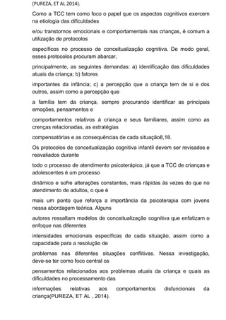 (PUREZA, ET AL 2014).
Como a TCC tem como foco o papel que os aspectos cognitivos exercem
na etiologia das dificuldades
e/ou transtornos emocionais e comportamentais nas crianças, é comum a
utilização de protocolos
específicos no processo de conceitualização cognitiva. De modo geral,
esses protocolos procuram abarcar,
principalmente, as seguintes demandas: a) identificação das dificuldades
atuais da criança; b) fatores
importantes da infância; c) a percepção que a criança tem de si e dos
outros, assim como a percepção que
a família tem da criança, sempre procurando identificar as principais
emoções, pensamentos e
comportamentos relativos à criança e seus familiares, assim como as
crenças relacionadas, as estratégias
compensatórias e as consequências de cada situação8,18.
Os protocolos de conceitualização cognitiva infantil devem ser revisados e
reavaliados durante
todo o processo de atendimento psicoterápico, já que a TCC de crianças e
adolescentes é um processo
dinâmico e sofre alterações constantes, mais rápidas às vezes do que no
atendimento de adultos, o que é
mais um ponto que reforça a importância da psicoterapia com jovens
nessa abordagem teórica. Alguns
autores ressaltam modelos de conceitualização cognitiva que enfatizam o
enfoque nas diferentes
intensidades emocionais específicas de cada situação, assim como a
capacidade para a resolução de
problemas nas diferentes situações conflitivas. Nessa investigação,
deve-se ter como foco central os
pensamentos relacionados aos problemas atuais da criança e quais as
dificuldades no processamento das
informações relativas aos comportamentos disfuncionais da
criança(PUREZA, ET AL , 2014).
 