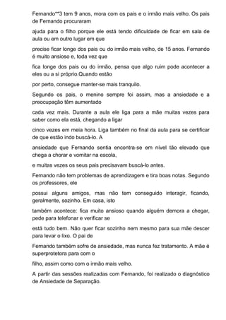 Fernando**3 tem 9 anos, mora com os pais e o irmão mais velho. Os pais
de Fernando procuraram
ajuda para o filho porque ele está tendo dificuldade de ficar em sala de
aula ou em outro lugar em que
precise ficar longe dos pais ou do irmão mais velho, de 15 anos. Fernando
é muito ansioso e, toda vez que
fica longe dos pais ou do irmão, pensa que algo ruim pode acontecer a
eles ou a si próprio.Quando estão
por perto, consegue manter-se mais tranquilo.
Segundo os pais, o menino sempre foi assim, mas a ansiedade e a
preocupação têm aumentado
cada vez mais. Durante a aula ele liga para a mãe muitas vezes para
saber como ela está, chegando a ligar
cinco vezes em meia hora. Liga também no final da aula para se certificar
de que estão indo buscá-lo. A
ansiedade que Fernando sentia encontra-se em nível tão elevado que
chega a chorar e vomitar na escola,
e muitas vezes os seus pais precisavam buscá-lo antes.
Fernando não tem problemas de aprendizagem e tira boas notas. Segundo
os professores, ele
possui alguns amigos, mas não tem conseguido interagir, ficando,
geralmente, sozinho. Em casa, isto
também acontece: fica muito ansioso quando alguém demora a chegar,
pede para telefonar e verificar se
está tudo bem. Não quer ficar sozinho nem mesmo para sua mãe descer
para levar o lixo. O pai de
Fernando também sofre de ansiedade, mas nunca fez tratamento. A mãe é
superprotetora para com o
filho, assim como com o irmão mais velho.
A partir das sessões realizadas com Fernando, foi realizado o diagnóstico
de Ansiedade de Separação.
 