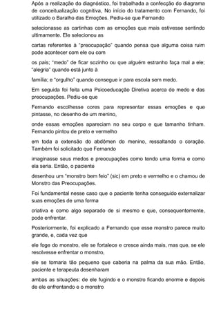 Após a realização do diagnóstico, foi trabalhada a confecção do diagrama
de conceitualização cognitiva, No início do tratamento com Fernando, foi
utilizado o Baralho das Emoções. Pediu-se que Fernando
selecionasse as cartinhas com as emoções que mais estivesse sentindo
ultimamente. Ele selecionou as
cartas referentes à “preocupação” quando pensa que alguma coisa ruim
pode acontecer com ele ou com
os pais; “medo” de ficar sozinho ou que alguém estranho faça mal a ele;
“alegria” quando está junto à
família; e “orgulho” quando consegue ir para escola sem medo.
Em seguida foi feita uma Psicoeducação Diretiva acerca do medo e das
preocupações. Pediu-se que
Fernando escolhesse cores para representar essas emoções e que
pintasse, no desenho de um menino,
onde essas emoções apareciam no seu corpo e que tamanho tinham.
Fernando pintou de preto e vermelho
em toda a extensão do abdômen do menino, ressaltando o coração.
Também foi solicitado que Fernando
imaginasse seus medos e preocupações como tendo uma forma e como
ela seria. Então, o paciente
desenhou um “monstro bem feio” (sic) em preto e vermelho e o chamou de
Monstro das Preocupações.
Foi fundamental nesse caso que o paciente tenha conseguido externalizar
suas emoções de uma forma
criativa e como algo separado de si mesmo e que, consequentemente,
pode enfrentar.
Posteriormente, foi explicado a Fernando que esse monstro parece muito
grande, e, cada vez que
ele foge do monstro, ele se fortalece e cresce ainda mais, mas que, se ele
resolvesse enfrentar o monstro,
ele se tornaria tão pequeno que caberia na palma da sua mão. Então,
paciente e terapeuta desenharam
ambas as situações: de ele fugindo e o monstro ficando enorme e depois
de ele enfrentando e o monstro
 
