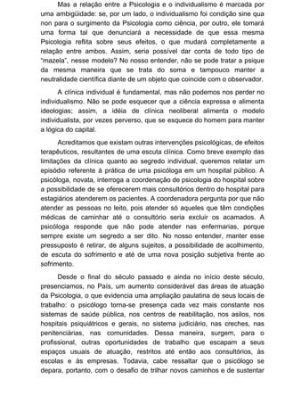 Mas a relação entre a Psicologia e o individualismo é marcada por
uma ambigüidade: se, por um lado, o individualismo foi condição sine qua
non para o surgimento da Psicologia como ciência, por outro, ele tomará
uma forma tal que denunciará a necessidade de que essa mesma
Psicologia reflita sobre seus efeitos, o que mudará completamente a
relação entre ambos. Assim, seria possível dar conta de todo tipo de
“mazela”, nesse modelo? No nosso entender, não se pode tratar a psique
da mesma maneira que se trata do soma e tampouco manter a
neutralidade científica diante de um objeto que coincide com o observador.
A clínica individual é fundamental, mas não podemos nos perder no
individualismo. Não se pode esquecer que a ciência expressa e alimenta
ideologias; assim, a idéia de clínica neoliberal alimenta o modelo
individualista, por vezes perverso, que se esquece do homem para manter
a lógica do capital.
Acreditamos que existam outras intervenções psicológicas, de efeitos
terapêuticos, resultantes de uma escuta clínica. Como breve exemplo das
limitações da clínica quanto ao segredo individual, queremos relatar um
episódio referente à prática de uma psicóloga em um hospital público. A
psicóloga, novata, interroga a coordenação de psicologia do hospital sobre
a possibilidade de se oferecerem mais consultórios dentro do hospital para
estagiários atenderem os pacientes. A coordenadora pergunta por que não
atender as pessoas no leito, pois atender só aqueles que têm condições
médicas de caminhar até o consultório seria excluir os acamados. A
psicóloga responde que não pode atender nas enfermarias, porque
sempre existe um segredo a ser dito. No nosso entender, manter esse
pressuposto é retirar, de alguns sujeitos, a possibilidade de acolhimento,
de escuta do sofrimento e até de uma nova posição subjetiva frente ao
sofrimento.
Desde o final do século passado e ainda no início deste século,
presenciamos, no País, um aumento considerável das áreas de atuação
da Psicologia, o que evidencia uma ampliação paulatina de seus locais de
trabalho: o psicólogo torna-se presença cada vez mais constante nos
sistemas de saúde pública, nos centros de reabilitação, nos asilos, nos
hospitais psiquiátricos e gerais, no sistema judiciário, nas creches, nas
penitenciárias, nas comunidades. Dessa maneira, surgem, para o
profissional, outras oportunidades de trabalho que escapam a seus
espaços usuais de atuação, restritos até então aos consultórios, às
escolas e às empresas. Todavia, cabe ressaltar que o psicólogo se
depara, portanto, com o desafio de trilhar novos caminhos e de sustentar
 