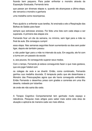 ficando bem pequeno. Para poder enfrentar o monstro através da
Exposição Graduada, Fernando teria
que passar por diversas etapas e, quando ele alcançasse a última etapa,
ele venceria o monstro e ganharia
uma medalha como recompensa.
Para ajudá-lo a enfrentar suas tarefas, foi ensinada a ele a Respiração das
Bolhas de Sabão para fazer
sempre que estivesse ansioso. Foi feita uma lista com cada etapa a ser
superada. A primeira das etapas era
Fernando ficar um dia da semana, no mínimo, sem ligar para a mãe no
final da aula. Ele conseguiu cumprir
essa etapa. Nas semanas seguintes foram aumentando os dias sem poder
ligar, depois ele também passou
a não poder ligar para a mãe no intervalo da aula. Em seguida, ele foi com
a turma em um passeio da escola
e, aos poucos, foi conseguindo superar seus medos.
Com o tempo, Fernando já estava conseguindo fazer o que mais gostava,
que era jogar futebol com
os colegas de aula e se divertir. Então, como combinado, Fernando
ganhou sua medalha dourada. O terapeuta pediu que ele desenhasse o
Monstro das Preocupações agora que ele havia conseguido enfrentálo.
Então Fernando o desenhou preso com grades e correntes em uma ilha
deserta, rodeado por tubarões
de onde ele não sairia tão cedo.
A Terapia Cognitivo Comportamental tem ganhado muito espaço e
relevância. Pesquise mais artigos para saber mais sobre esta área de
atuação e aplicá-la de maneira cada vez mais efetiva.
 