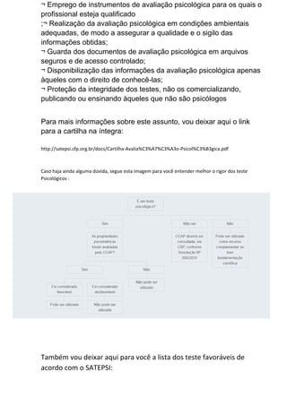 ¬ Emprego de instrumentos de avaliação psicológica para os quais o
profissional esteja qualificado
;¬ Realização da avaliação psicológica em condições ambientais
adequadas, de modo a assegurar a qualidade e o sigilo das
informações obtidas;
¬ Guarda dos documentos de avaliação psicológica em arquivos
seguros e de acesso controlado;
¬ Disponibilização das informações da avaliação psicológica apenas
àqueles com o direito de conhecê-las;
¬ Proteção da integridade dos testes, não os comercializando,
publicando ou ensinando àqueles que não são psicólogos
Para mais informações sobre este assunto, vou deixar aqui o link
para a cartilha na íntegra:
http://satepsi.cfp.org.br/docs/Cartilha-Avalia%C3%A7%C3%A3o-Psicol%C3%B3gica.pdf
Caso haja ainda alguma dúvida, segue esta imagem para você entender melhor o rigor dos teste
Psicológicos :
Também vou deixar aqui para você a lista dos teste favoráveis de
acordo com o SATEPSI:
 
