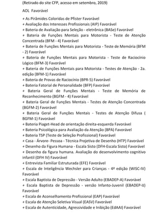 (Retirado do site CFP, acesso em setembro, 2019)
AOL Favorável
+​ As Pirâmides Coloridas de Pfister Favorável
+​ Avaliação dos Interesses Profissionais (AIP) Favorável
+​ Bateria de Avaliação para Seleção - eletrônica (BASe) Favorável
+ Bateria de Funções Mentais para Motorista - Teste de Atenção
Concentrada (BFM - 4) Favorável
+ Bateria de Funções Mentais para Motorista - Teste de Memória (BFM
- 2) Favorável
+ Bateria de Funções Mentais para Motorista - Teste de Raciocínio
Lógico (BFM-3) Favorável
+ Bateria de Funções Mentais para Motorista - Testes de Atenção - 2a.
edição (BFM-1) Favorável
+​ Bateria de Provas de Raciocínio (BPR-5) Favorável
+​ Bateria Fatorial de Personalidade (BFP) Favorável
+ Bateria Geral de Funções Mentais - Teste de Memória de
Reconhecimento (BGFM - 4) Favorável
+ Bateria Geral de Funções Mentais - Testes de Atenção Concentrada
(BGFM-2) Favorável
+ Bateria Geral de Funções Mentais - Testes de Atenção Difusa (
BGFM-1) Favorável
+​ Bateria Piaget-Head de orientação direita-esquerda Favorável
+​ Bateria Psicológica para Avaliação da Atenção (BPA) Favorável
+​ Bateria TSP (Teste de Seleção Profissional) Favorável
+​ Casa - Árvore- Pessoa - Técnica Projetiva de Desenho (HTP) Favorável
+​ Desenho da Figura Humana - Escala Sisto (DFH-Escala Sisto) Favorável
+ Desenho da figura humana. Avaliação do desenvolvimento cognitivo
infantil (DFH IV) Favorável
+​ Entrevista Familiar Estruturada (EFE) Favorável
+ Escala de Inteligência Wechsler para Crianças - 4ª edição (WISC-IV)
Favorável
+​ Escala Baptista de Depressão - Versão Adulto (EBADEP-A) Favorável
+ Escala Baptista de Depressão - versão Infanto-Juvenil (EBADEP-IJ)
Favorável
+​ Escala de Aconselhamento Profissional (EAP) Favorável
+​ Escala de Atenção Seletiva Visual (EASV) Favorável
+​ Escala de Autenticidade, Agressividade e Inibição (EdAAI) Favorável
 