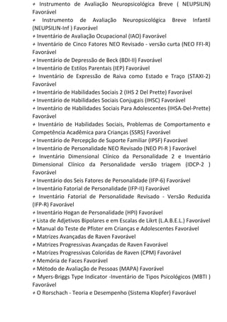 + Instrumento de Avaliação Neuropsicológica Breve ( NEUPSILIN)
Favorável
+ Instrumento de Avaliação Neuropsicológica Breve Infantil
(NEUPSILIN-Inf ) Favorável
+​ Inventário de Avaliação Ocupacional (IAO) Favorável
+ Inventário de Cinco Fatores NEO Revisado - versão curta (NEO FFI-R)
Favorável
+​ Inventário de Depressão de Beck (BDI-II) Favorável
+​ Inventário de Estilos Parentais (IEP) Favorável
+ Inventário de Expressão de Raiva como Estado e Traço (STAXI-2)
Favorável
+​ Inventário de Habilidades Sociais 2 (IHS 2 Del Prette) Favorável
+​ Inventário de Habilidades Sociais Conjugais (IHSC) Favorável
+ Inventário de Habilidades Sociais Para Adolescentes (IHSA-Del-Prette)
Favorável
+ Inventário de Habilidades Sociais, Problemas de Comportamento e
Competência Acadêmica para Crianças (SSRS) Favorável
+​ Inventário de Percepção de Suporte Familiar (IPSF) Favorável
+​ Inventário de Personalidade NEO Revisado (NEO PI-R ) Favorável
+ Inventário Dimensional Clínico da Personalidade 2 e Inventário
Dimensional Clínico da Personalidade versão triagem (IDCP-2 )
Favorável
+​ Inventário dos Seis Fatores de Personalidade (IFP-6) Favorável
+​ Inventário Fatorial de Personalidade (IFP-II) Favorável
+ Inventário Fatorial de Personalidade Revisado - Versão Reduzida
(IFP-R) Favorável
+​ Inventário Hogan de Personalidade (HPI) Favorável
+​ Lista de Adjetivos Bipolares e em Escalas de Likrt (L.A.B.E.L.) Favorável
+​ Manual do Teste de Pfister em Crianças e Adolescentes Favorável
+​ Matrizes Avançadas de Raven Favorável
+​ Matrizes Progressivas Avançadas de Raven Favorável
+​ Matrizes Progressivas Coloridas de Raven (CPM) Favorável
+​ Memória de Faces Favorável
+​ Método de Avaliação de Pessoas (MAPA) Favorável
+ Myers-Briggs Type Indicator -Inventário de Tipos Psicológicos (MBTI )
Favorável
+​ O Rorschach - Teoria e Desempenho (Sistema Klopfer) Favorável
 
