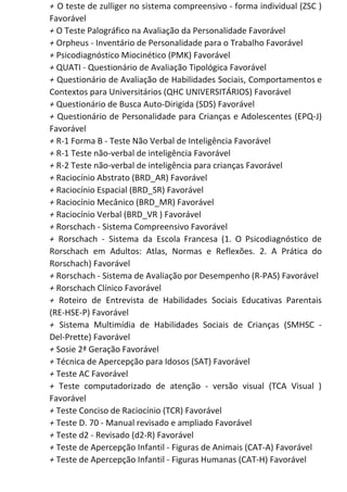 + O teste de zulliger no sistema compreensivo - forma individual (ZSC )
Favorável
+​ O Teste Palográfico na Avaliação da Personalidade Favorável
+​ Orpheus - Inventário de Personalidade para o Trabalho Favorável
+​ Psicodiagnóstico Miocinético (PMK) Favorável
+​ QUATI - Questionário de Avaliação Tipológica Favorável
+ Questionário de Avaliação de Habilidades Sociais, Comportamentos e
Contextos para Universitários (QHC UNIVERSITÁRIOS) Favorável
+​ Questionário de Busca Auto-Dirigida (SDS) Favorável
+ Questionário de Personalidade para Crianças e Adolescentes (EPQ-J)
Favorável
+​ R-1 Forma B - Teste Não Verbal de Inteligência Favorável
+​ R-1 Teste não-verbal de inteligência Favorável
+​ R-2 Teste não-verbal de inteligência para crianças Favorável
+​ Raciocínio Abstrato (BRD_AR) Favorável
+​ Raciocínio Espacial (BRD_SR) Favorável
+​ Raciocínio Mecânico (BRD_MR) Favorável
+​ Raciocínio Verbal (BRD_VR ) Favorável
+​ Rorschach - Sistema Compreensivo Favorável
+ Rorschach - Sistema da Escola Francesa (1. O Psicodiagnóstico de
Rorschach em Adultos: Atlas, Normas e Reflexões. 2. A Prática do
Rorschach) Favorável
+​ Rorschach - Sistema de Avaliação por Desempenho (R-PAS) Favorável
+​ Rorschach Clínico Favorável
+ Roteiro de Entrevista de Habilidades Sociais Educativas Parentais
(RE-HSE-P) Favorável
+ Sistema Multimídia de Habilidades Sociais de Crianças (SMHSC -
Del-Prette) Favorável
+​ Sosie 2ª Geração Favorável
+​ Técnica de Apercepção para Idosos (SAT) Favorável
+​ Teste AC Favorável
+ Teste computadorizado de atenção - versão visual (TCA Visual )
Favorável
+​ Teste Conciso de Raciocínio (TCR) Favorável
+​ Teste D. 70 - Manual revisado e ampliado Favorável
+​ Teste d2 - Revisado (d2-R) Favorável
+​ Teste de Apercepção Infantil - Figuras de Animais (CAT-A) Favorável
+​ Teste de Apercepção Infantil - Figuras Humanas (CAT-H) Favorável
 