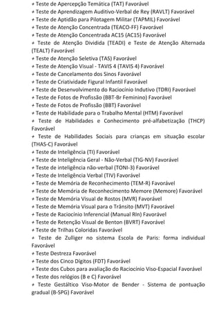 +​ Teste de Apercepção Temática (TAT) Favorável
+​ Teste de Aprendizagem Auditivo-Verbal de Rey (RAVLT) Favorável
+​ Teste de Aptidão para Pilotagem Militar (TAPMIL) Favorável
+​ Teste de Atenção Concentrada (TEACO-FF) Favorável
+​ Teste de Atenção Concentrada AC15 (AC15) Favorável
+ Teste de Atenção Dividida (TEADI) e Teste de Atenção Alternada
(TEALT) Favorável
+​ Teste de Atenção Seletiva (TAS) Favorável
+​ Teste de Atenção Visual - TAVIS 4 (TAVIS 4) Favorável
+​ Teste de Cancelamento dos Sinos Favorável
+​ Teste de Criatividade Figural Infantil Favorável
+​ Teste de Desenvolvimento do Raciocínio Indutivo (TDRI) Favorável
+​ Teste de Fotos de Profissão (BBT-Br Feminino) Favorável
+​ Teste de Fotos de Profissão (BBT) Favorável
+​ Teste de Habilidade para o Trabalho Mental (HTM) Favorável
+ Teste de Habilidades e Conhecimento pré-alfabetização (THCP)
Favorável
+ Teste de Habilidades Sociais para crianças em situação escolar
(THAS-C) Favorável
+​ Teste de Inteligência (TI) Favorável
+​ Teste de Inteligência Geral - Não-Verbal (TIG-NV) Favorável
+​ Teste de inteligência não-verbal (TONI-3) Favorável
+​ Teste de Inteligência Verbal (TIV) Favorável
+​ Teste de Memória de Reconhecimento (TEM-R) Favorável
+​ Teste de Memória de Reconhecimento Memore (Memore) Favorável
+​ Teste de Memória Visual de Rostos (MVR) Favorável
+​ Teste de Memória Visual para o Trânsito (MVT) Favorável
+​ Teste de Raciocínio Inferencial (Manual RIn) Favorável
+​ Teste de Retenção Visual de Benton (BVRT) Favorável
+​ Teste de Trilhas Coloridas Favorável
+ Teste de Zulliger no sistema Escola de Paris: forma individual
Favorável
+​ Teste Destreza Favorável
+​ Teste dos Cinco Dígitos (FDT) Favorável
+​ Teste dos Cubos para avaliação do Raciocínio Viso-Espacial Favorável
+​ Teste dos relógios (B e C) Favorável
+ Teste Gestáltico Viso-Motor de Bender - Sistema de pontuação
gradual (B-SPG) Favorável
 