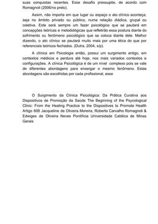 suas conquistas recentes. Esse desafio pressupõe, de acordo com
Romagnoli (2006/no prelo).
Assim, não importa em que lugar ou espaço o ato clínico aconteça,
seja no âmbito privado ou público, numa relação diádica, grupal ou
coletiva. Este será sempre um fazer psicológico que se pautará em
concepções teóricas e metodológicas que refletirão essa postura diante do
sofrimento ou fenômeno psicológico que se coloca diante dele. Melhor
dizendo, o ato clínico se pautará muito mais por uma ética do que por
referenciais teóricos fechados. (Dutra, 2004, s/p).
A clínica em Psicologia então, possui um surgimento antigo, em
contextos médicos e perdura até hoje, nos mais variados contextos e
configurações. A clínica Psicológica é de um nível complexo pois se vale
de diferentes abordagens para enxergar o mesmo fenômeno. Estas
abordagens são escolhidas por cada profissional, esse
O Surgimento da Clínica Psicológica: Da Prática Curativa aos
Dispositivos de Promoção da Saúde The Beginning of the Psycological
Clinic: From the Healing Practice to the Dispositives to Promote Health
Artigo 608 Jacqueline de Oliveira Moreira, Roberta Carvalho Romagnoli &
Edwiges de Oliveira Neves Pontifícia Universidade Católica de Minas
Gerais
 