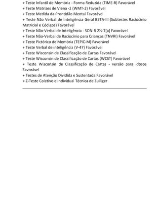 +​ Teste Infantil de Memória - Forma Reduzida (TIME-R) Favorável
+​ Teste Matrizes de Viena -2 (WMT-2) Favorável
+​ Teste Medida da Prontidão Mental Favorável
+ Teste Não Verbal de Inteligência Geral BETA-III (Subtestes Raciocínio
Matricial e Códigos) Favorável
+​ Teste Não-Verbal de Inteligência - SON-R 2½-7[a] Favorável
+​ Teste Não-Verbal de Raciocínio para Crianças (TNVRI) Favorável
+​ Teste Pictórico de Memória (TEPIC-M) Favorável
+​ Teste Verbal de inteligência (V-47) Favorável
+​ Teste Wisconsin de Classificação de Cartas Favorável
+​ Teste Wisconsin de Classificação de Cartas (WCST) Favorável
+ Teste Wisconsin de Classificação de Cartas - versão para idosos
Favorável
+​ Testes de Atenção Dividida e Sustentada Favorável
+​ Z-Teste Coletivo e Individual Técnica de Zulliger
 