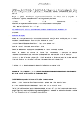 MATERIAL UTILIZADO:
MOREIRA, J. O.; ROMAGNOLI, R. O.;NEVES, E. O.; O Surgimento da Clínica Psicológica: Da Prática
Curativa aos Dispositivos de Promoção da Saúde, PSICOLOGIA CIÊNCIA E PROFISSÃO, 2007, 27 (4),
608-621.
Rangé, B. (2001). Psicoterapias cognitivo-comportamentais: um diálogo com a psiquiatria. In
Psicoterapias cognitivo-comportamentais: um diálogo com a psiquiatria​.
CÓDIGO DE ÉTICA PSICÓLOGO -
https://site.cfp.org.br/wp-content/uploads/2012/07/codigo-de-etica-psicologia.pdf
CARTILHA DE AVALIAÇÃO PSICOLÓGICA
http://satepsi.cfp.org.br/docs/Cartilha-Avalia%C3%A7%C3%A3o-Psicol%C3%B3gica.pdf
SITE CFP:
https://site.cfp.org.br/
PRIMI, R.; Avaliação Psicológica no Brasil:Fundamentos, Situação Atual e Direções para o Futuro,
Psicologia: Teoria e Pesquisa 2010, Vol. 26 n. especial, pp. 25-35.
O LIVRO DA PSICOLOGIA – EDITORA GLOBO, vários autores, 2011.
SAMOYLENKO, S. Emoções, tenho escolha?, 2018.
Manual de la entrevista Psicológica – Universidade da Família , ediciones Pirámide
Pureza JR, Ribeiro AO, Pureza JR, Lisboa CSM. Fundamentos e aplicações da Terapia
Cognitivo-Comportamental com crianças e adolescentes. Rev. bras. psicoter. 2014;16(1):85-103
TAVARES, L.; ABORDAGEM COGNITIVO - COMPORTAMENTAL NO ATENDIMENTO DE PACIENTES
COM HISTÓRIA DE DEPRESSÃO E DÉFICIT EM HABILIDADES SOCIAIS, 2005.
OLIVEIRA, I. G.; A Relação terapeuta cliente na Perspectiva do Cliente, 2013.
MIRANDA, C.S.N; FREIRE, J. C.; A comunicação terapêutica na abordagem centrada na pessoa ,
Arq. bras. psicol. vol.64 no.1 Rio de Janeiro abr. 2012.
CURSOS PSICOLOGIA – NEUROPSICOLOGIA , Ensino Online
Bleger, J. (1998). Temas de psicologia: entrevistas e grupos. São Paulo: Martins Fontes.
34 – PSIC - Revista de Psicologia da Vetor Editora, Vol. 5, nº.1, 2004, pp. 34-39
ENTREVISTA PSICOLÓGICA - O CAMINHO PARA ACEDER AO OUTRO Trabalho de Licenciatura /
Monografia (2005) Maria de Fátima Oliveira Licenciada em Psicologia da Saúde Universidade Lusíada
do Porto - Departamento de Psicologia fa.oliveira@clix.pt
 