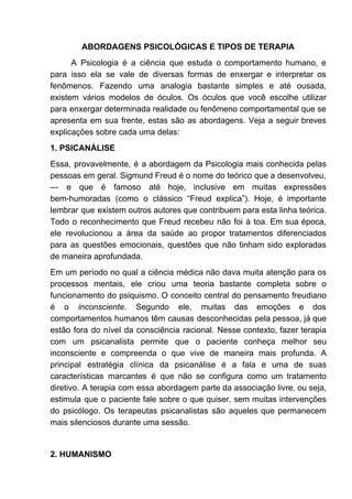 ABORDAGENS PSICOLÓGICAS E TIPOS DE TERAPIA
A Psicologia é a ciência que estuda o comportamento humano, e
para isso ela se vale de diversas formas de enxergar e interpretar os
fenômenos. Fazendo uma analogia bastante simples e até ousada,
existem vários modelos de óculos. Os óculos que você escolhe utilizar
para enxergar determinada realidade ou fenômeno comportamental que se
apresenta em sua frente, estas são as abordagens. Veja a seguir breves
explicações sobre cada uma delas:
1. PSICANÁLISE
Essa, provavelmente, é a abordagem da Psicologia mais conhecida pelas
pessoas em geral. Sigmund Freud é o nome do teórico que a desenvolveu,
— e que é famoso até hoje, inclusive em muitas expressões
bem-humoradas (como o clássico “Freud explica”). Hoje, é importante
lembrar que existem outros autores que contribuem para esta linha teórica.
Todo o reconhecimento que Freud recebeu não foi à toa. Em sua época,
ele revolucionou a área da saúde ao propor tratamentos diferenciados
para as questões emocionais, questões que não tinham sido exploradas
de maneira aprofundada.
Em um período no qual a ciência médica não dava muita atenção para os
processos mentais, ele criou uma teoria bastante completa sobre o
funcionamento do psiquismo. O conceito central do pensamento freudiano
é o ​inconsciente​. Segundo ele, muitas das emoções e dos
comportamentos humanos têm causas desconhecidas pela pessoa, já que
estão fora do nível da consciência racional. Nesse contexto, fazer terapia
com um psicanalista permite que o paciente conheça melhor seu
inconsciente e compreenda o que vive de maneira mais profunda. A
principal estratégia clínica da psicanálise é a fala e uma de suas
características marcantes é que não se configura como um tratamento
diretivo. A terapia com essa abordagem parte da associação livre, ou seja,
estimula que o paciente fale sobre o que quiser, sem muitas intervenções
do psicólogo. Os terapeutas psicanalistas são aqueles que permanecem
mais silenciosos durante uma sessão.
2. HUMANISMO
 