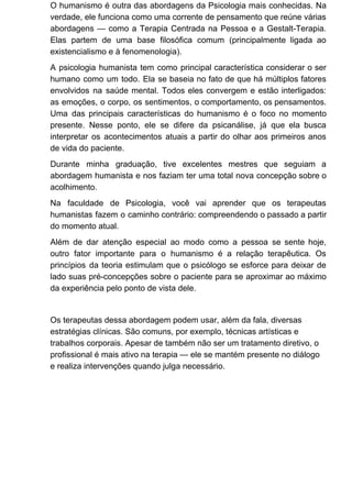 O humanismo é outra das abordagens da Psicologia mais conhecidas. Na
verdade, ele funciona como uma corrente de pensamento que reúne várias
abordagens — como a Terapia Centrada na Pessoa e a Gestalt-Terapia.
Elas partem de uma base filosófica comum (principalmente ligada ao
existencialismo e à fenomenologia).
A psicologia humanista tem como principal característica considerar o ser
humano como um todo. Ela se baseia no fato de que há múltiplos fatores
envolvidos na saúde mental. Todos eles convergem e estão interligados:
as emoções, o corpo, os sentimentos, o comportamento, os pensamentos.
Uma das principais características do humanismo é o foco no momento
presente. Nesse ponto, ele se difere da psicanálise, já que ela busca
interpretar os acontecimentos atuais a partir do olhar aos primeiros anos
de vida do paciente.
Durante minha graduação, tive excelentes mestres que seguiam a
abordagem humanista e nos faziam ter uma total nova concepção sobre o
acolhimento.
Na faculdade de Psicologia, você vai aprender que os terapeutas
humanistas fazem o caminho contrário: compreendendo o passado a partir
do momento atual.
Além de dar atenção especial ao modo como a pessoa se sente hoje,
outro fator importante para o humanismo é a relação terapêutica. Os
princípios da teoria estimulam que o psicólogo se esforce para deixar de
lado suas pré-concepções sobre o paciente para se aproximar ao máximo
da experiência pelo ponto de vista dele.
Os terapeutas dessa abordagem podem usar, além da fala, diversas
estratégias clínicas. São comuns, por exemplo, técnicas artísticas e
trabalhos corporais. Apesar de também não ser um tratamento diretivo, o
profissional é mais ativo na terapia — ele se mantém presente no diálogo
e realiza intervenções quando julga necessário.
 