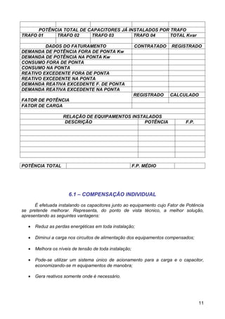 POTÊNCIA TOTAL DE CAPACITORES JÁ INSTALADOS POR TRAFO
TRAFO 01    TRAFO 02     TRAFO 03        TRAFO 04     TOTAL Kvar

         DADOS DO FATURAMENTO                            CONTRATADO   REGISTRADO
DEMANDA DE POTÊNCIA FORA DE PONTA Kw
DEMANDA DE POTÊNCIA NA PONTA Kw
CONSUMO FORA DE PONTA
CONSUMO NA PONTA
REATIVO EXCEDENTE FORA DE PONTA
REATIVO EXCEDENTE NA PONTA
DEMANDA REATIVA EXCEDENTE F. DE PONTA
DEMANDA REATIVA EXCEDENTE NA PONTA
                                                         REGISTRADO   CALCULADO
FATOR DE POTÊNCIA
FATOR DE CARGA

                    RELAÇÃO DE EQUIPAMENTOS INSTALADOS
                     DESCRIÇÃO                   POTÊNCIA                    F.P.




POTÊNCIA TOTAL                                           F.P. MÉDIO




                       6.1 – COMPENSAÇÃO INDIVIDUAL

      É efetuada instalando os capacitores junto ao equipamento cujo Fator de Potência
se pretende melhorar. Representa, do ponto de vista técnico, a melhor solução,
apresentando as seguintes vantagens:

   •   Reduz as perdas energéticas em toda instalação;

   •   Diminui a carga nos circuitos de alimentação dos equipamentos compensados;

   •   Melhora os níveis de tensão de toda instalação;

   •   Pode-se utilizar um sistema único de acionamento para a carga e o capacitor,
       economizando-se m equipamentos de manobra;

   •   Gera reativos somente onde é necessário.




                                                                                    11
 