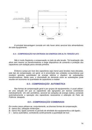A principal desvantagem consiste em não haver alivio sensível dos alimentadores
de cada equipamento.


     6.4 – COMPENSAÇÃO NA ENTRADA DA ENERGIA EM ALTA TENSÃO (AT)


       Não é muito freqüente a compensação no lado da alta tensão. Tal localização não
alivia nem mesmo os transformadores e exige dispositivos de comando e proteção dos
capacitores com isolação para a tensão primária.


       Embora o preço por kvar dos capacitores seja menor para tensões mais elevadas,
este tipo de compensação, em geral, só é encontrada nas unidades consumidoras que
recebem grandes quantidades de energia elétrica e dispõem de subestações
transformadoras. Neste caso, a diversidade da demanda entre as subestações pode
resultar em economia na quantidade de capacitores a instalar.

                     6.5 – COMPENSAÇÃO AUTOMÁTICA

       Nas formas de compensação geral e por grupos de equipamentos, é usual utilizar-
se uma solução em que os capacitores são agrupados por bancos controláveis
individualmente. Um relé varimétrico, sensível às variações de energia reativa, comanda
automaticamente a operação dos capacitores necessários à obtenção do Fator de
Potência desejado.

                      6.6 – COMPENSAÇÃO COMBINADA

Em muitos casos utilizam-se, conjuntamente, as diversas formas de compensação.
A – banco fixo, utilização ininterrupta ;
B – banco fixo, ligado somente no período de atividade dos equipamentos a ele ligado ;
C – banco automático, controlando continuamente a quantidade de kvar.




                                                                                         14
 