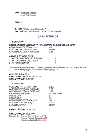 DM=     Consumo (kWh)
             Horas Trabalhadas


      DM= kW


      C= (DM) * (Fator de Multiplicação) *
      OBS: NÃO MULTIPLICAR PELO FATOR DE CARGA

                                 6.7.2 – EXEMPLOS

1º EXEMPLO:
DADOS ENCONTRADOS NA FATURA MENSAL DE ENERGIA ELÉTRICA
DEMANDA DE POTÊNCIA – kW        96
CONSUMO FATURADO – kWh         15990
FATOR DE POTÊNCIA ORIGINAL     0.83

DADOS A ESTABELECER
1 - FATOR DE POTÊNCIA DESEJADO                       ?
2 - FATOR DE MULTIPLICAÇÀO                           ?
3 - FATOR DE CARGA                                   ?

1 – Fator de Potência desejado, pode-se qualquer valor entre 0,92 e 1. Por Exemplo: 0,96
2 – Fator de Multiplicação, encontrar na Tabela (Pág. 17)

Fc= 0,230  Fc= 23 %
CAPACITÂNCIA= 96 x 0,380 x 23 %
CAPACITÂNCIA= 8,4 kVAr

2º EXEMPLO:
CONSUMO FATURADO – kWh                          8.600
FATOR DE POTÊNCIA ORIGINAL                      0.86
FATOR DE POTÊNCIA DESEJADO                      0.96
REGIME DE TRABALHO:                             24 DIAS / MÊS
HORAS MÊS:                                      240
HORAS DIAS:                                     10
DEMANDA DE POTÊNCIA – kW                        36
FATOR DE MULTIPLICAÇÀO                          0.302
FATOR DE CARGA                                  15990

CAPACITÂNCIA= 36 x 0,302

CAPACITÂNCIA= 10,8 kVAr
Exemplo 1:   Fator de Potência Original: 0,72
             Fator de Potência Desejado: 0,92
             Fator de Multiplicação: Vermelho




                                                                                      16
 
