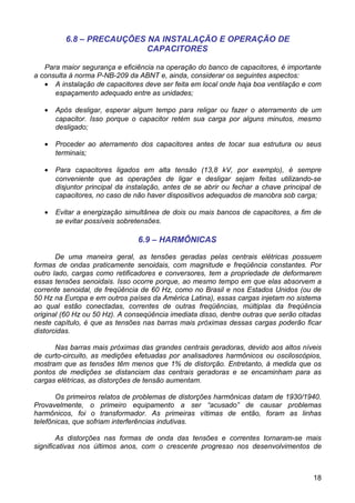 6.8 – PRECAUÇÕES NA INSTALAÇÃO E OPERAÇÃO DE
                           CAPACITORES

   Para maior segurança e eficiência na operação do banco de capacitores, é importante
a consulta à norma P-NB-209 da ABNT e, ainda, considerar os seguintes aspectos:
   • A instalação de capacitores deve ser feita em local onde haja boa ventilação e com
      espaçamento adequado entre as unidades;

   •   Após desligar, esperar algum tempo para religar ou fazer o aterramento de um
       capacitor. Isso porque o capacitor retém sua carga por alguns minutos, mesmo
       desligado;

   •   Proceder ao aterramento dos capacitores antes de tocar sua estrutura ou seus
       terminais;

   •   Para capacitores ligados em alta tensão (13,8 kV, por exemplo), é sempre
       conveniente que as operações de ligar e desligar sejam feitas utilizando-se
       disjuntor principal da instalação, antes de se abrir ou fechar a chave principal de
       capacitores, no caso de não haver dispositivos adequados de manobra sob carga;

   •   Evitar a energização simultânea de dois ou mais bancos de capacitores, a fim de
       se evitar possíveis sobretensões.

                                6.9 – HARMÔNICAS

       De uma maneira geral, as tensões geradas pelas centrais elétricas possuem
formas de ondas praticamente senoidais, com magnitude e freqüência constantes. Por
outro lado, cargas como retificadores e conversores, tem a propriedade de deformarem
essas tensões senoidais. Isso ocorre porque, ao mesmo tempo em que elas absorvem a
corrente senoidal, de freqüência de 60 Hz, como no Brasil e nos Estados Unidos (ou de
50 Hz na Europa e em outros países da América Latina), essas cargas injetam no sistema
ao qual estão conectadas, correntes de outras freqüências, múltiplas da freqüência
original (60 Hz ou 50 Hz). A conseqüência imediata disso, dentre outras que serão citadas
neste capítulo, é que as tensões nas barras mais próximas dessas cargas poderão ficar
distorcidas.

      Nas barras mais próximas das grandes centrais geradoras, devido aos altos níveis
de curto-circuito, as medições efetuadas por analisadores harmônicos ou osciloscópios,
mostram que as tensões têm menos que 1% de distorção. Entretanto, à medida que os
pontos de medições se distanciam das centrais geradoras e se encaminham para as
cargas elétricas, as distorções de tensão aumentam.

       Os primeiros relatos de problemas de distorções harmônicas datam de 1930/1940.
Provavelmente, o primeiro equipamento a ser “acusado” de causar problemas
harmônicos, foi o transformador. As primeiras vítimas de então, foram as linhas
telefônicas, que sofriam interferências indutivas.

        As distorções nas formas de onda das tensões e correntes tornaram-se mais
significativas nos últimos anos, com o crescente progresso nos desenvolvimentos de



                                                                                       18
 