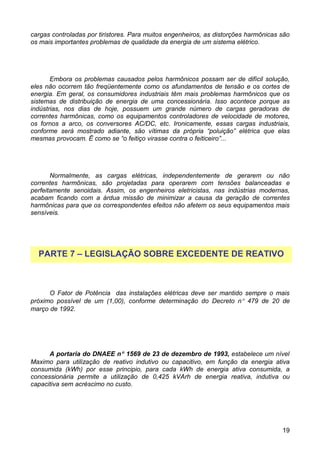 cargas controladas por tiristores. Para muitos engenheiros, as distorções harmônicas são
os mais importantes problemas de qualidade da energia de um sistema elétrico.




       Embora os problemas causados pelos harmônicos possam ser de difícil solução,
eles não ocorrem tão freqüentemente como os afundamentos de tensão e os cortes de
energia. Em geral, os consumidores industriais têm mais problemas harmônicos que os
sistemas de distribuição de energia de uma concessionária. Isso acontece porque as
indústrias, nos dias de hoje, possuem um grande número de cargas geradoras de
correntes harmônicas, como os equipamentos controladores de velocidade de motores,
os fornos a arco, os conversores AC/DC, etc. Ironicamente, essas cargas industriais,
conforme será mostrado adiante, são vítimas da própria “poluição” elétrica que elas
mesmas provocam. Ë como se “o feitiço virasse contra o feiticeiro”...




       Normalmente, as cargas elétricas, independentemente de gerarem ou não
correntes harmônicas, são projetadas para operarem com tensões balanceadas e
perfeitamente senoidais. Assim, os engenheiros eletricistas, nas indústrias modernas,
acabam ficando com a árdua missão de minimizar a causa da geração de correntes
harmônicas para que os correspondentes efeitos não afetem os seus equipamentos mais
sensíveis.




  PARTE 7 – LEGISLAÇÃO SOBRE EXCEDENTE DE REATIVO



      O Fator de Potência das instalações elétricas deve ser mantido sempre o mais
próximo possível de um (1,00), conforme determinação do Decreto n° 479 de 20 de
março de 1992.




      A portaria do DNAEE n° 1569 de 23 de dezembro de 1993, estabelece um nível
Maximo para utilização de reativo indutivo ou capacitivo, em função da energia ativa
consumida (kWh) por esse principio, para cada kWh de energia ativa consumida, a
concessionária permite a utilização de 0,425 kVArh de energia reativa, indutiva ou
capacitiva sem acréscimo no custo.




                                                                                     19
 