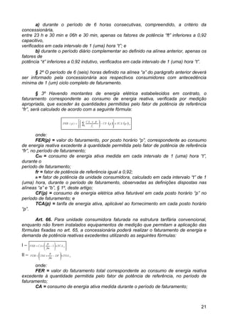a) durante o período de 6 horas consecutivas, compreendido, a critério da
concessionária,
entre 23 h e 30 min e 06h e 30 min, apenas os fatores de potência “ft” inferiores a 0,92
capacitivo,
verificados em cada intervalo de 1 (uma) hora “t”; e
        b) durante o período diário complementar ao definido na alínea anterior, apenas os
fatores de
potência “ft” inferiores a 0,92 indutivo, verificados em cada intervalo de 1 (uma) hora “t”.

       § 2º O período de 6 (seis) horas definido na alínea “a” do parágrafo anterior deverá
ser informado pela concessionária aos respectivos consumidores com antecedência
mínima de 1 (um) ciclo completo de faturamento.

        § 3º Havendo montantes de energia elétrica estabelecidos em contrato, o
faturamento correspondente ao consumo de energia reativa, verificada por medição
apropriada, que exceder às quantidades permitidas pelo fator de potência de referência
“fr”, será calculado de acordo com a seguinte fórmula:




        onde:
        FER(p) = valor do faturamento, por posto horário “p”, correspondente ao consumo
de energia reativa excedente à quantidade permitida pelo fator de potência de referência
“fr”, no período de faturamento;
        CAt = consumo de energia ativa medida em cada intervalo de 1 (uma) hora “t”,
durante o
período de faturamento;
        fr = fator de potência de referência igual a 0,92;
        ft = fator de potência da unidade consumidora, calculado em cada intervalo “t” de 1
(uma) hora, durante o período de faturamento, observadas as definições dispostas nas
alíneas “a” e “b”, § 1º, deste artigo;
        CF(p) = consumo de energia elétrica ativa faturável em cada posto horário “p” no
período de faturamento; e
        TCA(p) = tarifa de energia ativa, aplicável ao fornecimento em cada posto horário
“p”.

      Art. 66. Para unidade consumidora faturada na estrutura tarifária convencional,
enquanto não forem instalados equipamentos de medição que permitam a aplicação das
fórmulas fixadas no art. 65, a concessionária poderá realizar o faturamento de energia e
demanda de potência reativas excedentes utilizando as seguintes fórmulas:

I–

II –

      onde:
      FER = valor do faturamento total correspondente ao consumo de energia reativa
excedente à quantidade permitida pelo fator de potência de referência, no período de
faturamento;
      CA = consumo de energia ativa medida durante o período de faturamento;



                                                                                         21
 