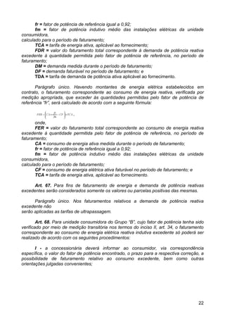 fr = fator de potência de referência igual a 0,92;
       fm = fator de potência indutivo médio das instalações elétricas da unidade
consumidora,
calculado para o período de faturamento;
       TCA = tarifa de energia ativa, aplicável ao fornecimento;
       FDR = valor do faturamento total correspondente à demanda de potência reativa
excedente à quantidade permitida pelo fator de potência de referência, no período de
faturamento;
       DM = demanda medida durante o período de faturamento;
       DF = demanda faturável no período de faturamento; e
       TDA = tarifa de demanda de potência ativa aplicável ao fornecimento.

       Parágrafo único. Havendo montantes de energia elétrica estabelecidos em
contrato, o faturamento correspondente ao consumo de energia reativa, verificada por
medição apropriada, que exceder às quantidades permitidas pelo fator de potência de
referência “fr”, será calculado de acordo com a seguinte fórmula:



       onde,
       FER = valor do faturamento total correspondente ao consumo de energia reativa
excedente à quantidade permitida pelo fator de potência de referência, no período de
faturamento;
       CA = consumo de energia ativa medida durante o período de faturamento;
       fr = fator de potência de referência igual a 0,92;
       fm = fator de potência indutivo médio das instalações elétricas da unidade
consumidora,
calculado para o período de faturamento;
       CF = consumo de energia elétrica ativa faturável no período de faturamento; e
       TCA = tarifa de energia ativa, aplicável ao fornecimento.

      Art. 67. Para fins de faturamento de energia e demanda de potência reativas
excedentes serão considerados somente os valores ou parcelas positivas das mesmas.

      Parágrafo único. Nos faturamentos relativos a demanda de potência reativa
excedente não
serão aplicadas as tarifas de ultrapassagem.

        Art. 68. Para unidade consumidora do Grupo “B”, cujo fator de potência tenha sido
verificado por meio de medição transitória nos termos do inciso II, art. 34, o faturamento
correspondente ao consumo de energia elétrica reativa indutiva excedente só poderá ser
realizado de acordo com os seguintes procedimentos:

       I - a concessionária deverá informar ao consumidor, via correspondência
específica, o valor do fator de potência encontrado, o prazo para a respectiva correção, a
possibilidade de faturamento relativo ao consumo excedente, bem como outras
orientações julgadas convenientes;




                                                                                       22
 