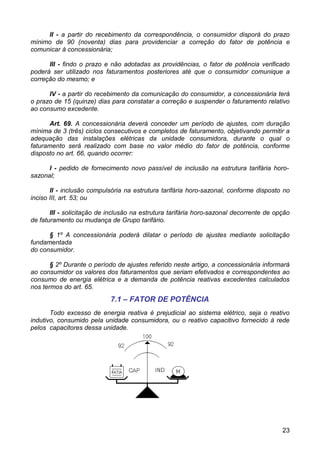 II - a partir do recebimento da correspondência, o consumidor disporá do prazo
mínimo de 90 (noventa) dias para providenciar a correção do fator de potência e
comunicar à concessionária;

      III - findo o prazo e não adotadas as providências, o fator de potência verificado
poderá ser utilizado nos faturamentos posteriores até que o consumidor comunique a
correção do mesmo; e

      IV - a partir do recebimento da comunicação do consumidor, a concessionária terá
o prazo de 15 (quinze) dias para constatar a correção e suspender o faturamento relativo
ao consumo excedente.

      Art. 69. A concessionária deverá conceder um período de ajustes, com duração
mínima de 3 (três) ciclos consecutivos e completos de faturamento, objetivando permitir a
adequação das instalações elétricas da unidade consumidora, durante o qual o
faturamento será realizado com base no valor médio do fator de potência, conforme
disposto no art. 66, quando ocorrer:

      I - pedido de fornecimento novo passível de inclusão na estrutura tarifária horo-
sazonal;

       II - inclusão compulsória na estrutura tarifária horo-sazonal, conforme disposto no
inciso III, art. 53; ou

       III - solicitação de inclusão na estrutura tarifária horo-sazonal decorrente de opção
de faturamento ou mudança de Grupo tarifário.

      § 1º A concessionária poderá dilatar o período de ajustes mediante solicitação
fundamentada
do consumidor.

       § 2º Durante o período de ajustes referido neste artigo, a concessionária informará
ao consumidor os valores dos faturamentos que seriam efetivados e correspondentes ao
consumo de energia elétrica e a demanda de potência reativas excedentes calculados
nos termos do art. 65.
                            7.1 – FATOR DE POTÊNCIA
       Todo excesso de energia reativa é prejudicial ao sistema elétrico, seja o reativo
indutivo, consumido pela unidade consumidora, ou o reativo capacitivo fornecido à rede
pelos capacitores dessa unidade.




                                                                                         23
 