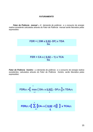 FATURAMENTO



      Fator de Potência mensal -- A demanda de potência e o consumo de energia
reativa excedente calculados através do Fator de Potência mensal serão faturados pelas
expressões:




                       FDR = ( DM x 0,92- DF) x TDA
                                     fm




                        FER = CA x ( 0,92 – 1) x TCA
                                      fm


Fator de Potência horário – a demanda de potência e o consumo de energia reativa
excedentes, calculados através do Fator de Potência horário, serão faturados pelas
expressões:




                           n


                       [
            FDR(Ρ) = max ( DA t x 0,92) - DF(Ρ) x TDA(Ρ)   ]
                      t=1
                                    ft


                               n


             FER(Ρ) =   [ ∑ [CA t x ( 0,92 -1)] ] x TCA(Ρ)
                                   t=1
                                                 ft




                                                                                   25
 