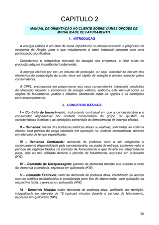 CAPITULO 2
          MANUAL DE ORIENTAÇÃO AO CLIENTE SOBRE VÁRIAS OPÇÕES DE
                        MODALIDADE DE FATURAMENTO
                                     1. INTRODUÇÃO

   A energia elétrica é um fator de suma importância no desenvolvimento e progresso da
economia da Nação, para o que notadamente o setor industrial concorre com uma
participação significativa.

   Considerado o competitivo mercado de atuação das empresas, o fator custo de
produção adquire importância fundamental.

   A energia elétrica por ser um insumo de produção, ou seja, constituir-se em um dos
elementos da composição do custo, deve ser objeto de atenção e analise especial pelos
consumidores.

   A CPFL, preocupada em proporcionar aos seus consumidores industriais condições
de utilização racional e econômica da energia elétrica, elaborou este manual sobre as
opções de faturamento, pratico e didático, abordando todas as opções e as condições
para enquadramento.

                                2. CONCEITOS BÁSICOS

   I – Contrato de fornecimento: instrumento contratual em que a concessionária e o
consumidor responsável por unidade consumidora do grupo “A” ajustam as
características técnicas e as condições comerciais do fornecimento de energia elétrica.

    II – Demanda: média das potências elétricas ativas ou reativas, solicitadas ao sistema
elétrico pela parcela da carga instalada em operação na unidade consumidora, durante
um intervalo de tempo especificado.

   III – Demanda Contratada: demanda de potência ativa a ser obrigatória e
continuamente disponibilizada pela concessionária, no ponto de entrega, conforme valor e
período de vigência fixados no contrato de fornecimento e que deverá ser integralmente
paga, seja ou não utilizada durante o período de faturamento, expressa em quilowatts
(KW).

   IV – Demanda de Ultrapassagem: parcela da demanda medida que excede o valor
da demanda contratada, expressa em quilowatts (KW).

   V – Demanda Faturável: valor da demanda de potência ativa, identificado de acordo
com os critérios estabelecidos e considerada para fins de faturamento, com aplicação da
respectiva tarifa, expressa em quilowatts (KW).

    VI – Demanda Medida: maior demanda de potência ativa, verificada por medição,
integralizada no intervalo de 15 (quinze) minutos durante o período de faturamento,
expressa em quilowatts (KW).




                                                                                       26
 