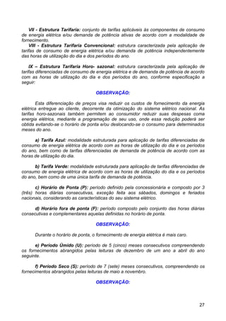 VII - Estrutura Tarifaria: conjunto de tarifas aplicáveis às componentes de consumo
de energia elétrica e/ou demanda de potência ativas de acordo com a modalidade de
fornecimento.
    VIII - Estrutura Tarifaria Convencional: estrutura caracterizada pela aplicação de
tarifas de consumo de energia elétrica e/ou demanda de potência independentemente
das horas de utilização do dia e dos períodos do ano.

    IX – Estrutura Tarifaria Horo- sazonal: estrutura caracterizada pela aplicação de
tarifas diferenciadas de consumo de energia elétrica e de demanda de potência de acordo
com as horas de utilização do dia e dos períodos do ano, conforme especificação a
seguir:

                                   OBSERVAÇÃO:

        Esta diferenciação de preços visa reduzir os custos de fornecimento da energia
elétrica entregue ao cliente, decorrente da otimização do sistema elétrico nacional. As
tarifas horo-sazonais também permitem ao consumidor reduzir suas despesas coma
energia elétrica, mediante a programação de seu uso, onde essa redução poderá ser
obtida evitando-se o horário de ponta e/ou deslocando-se o consumo para determinados
meses do ano.

      a) Tarifa Azul: modalidade estruturada para aplicação de tarifas diferenciadas de
consumo de energia elétrica de acordo com as horas de utilização do dia e os períodos
do ano, bem como de tarifas diferenciadas de demanda de potência de acordo com as
horas de utilização do dia.

      b) Tarifa Verde: modalidade estruturada para aplicação de tarifas diferenciadas de
consumo de energia elétrica de acordo com as horas de utilização do dia e os períodos
do ano, bem como de uma única tarifa de demanda de potência.

       c) Horário de Ponta (P): período definido pela concessionária e composto por 3
(três) horas diárias consecutivas, exceção feita aos sábados, domingos e feriados
nacionais, considerando as características do seu sistema elétrico.

      d) Horário fora de ponta (F): período composto pelo conjunto das horas diárias
consecutivas e complementares aquelas definidas no horário de ponta.

                                   OBSERVAÇÃO:

      Durante o horário de ponta, o fornecimento de energia elétrica é mais caro.

      e) Período Úmido (U): período de 5 (cinco) meses consecutivos compreendendo
os fornecimentos abrangidos pelas leituras de dezembro de um ano a abril do ano
seguinte.

       f) Período Seco (S): período de 7 (sete) meses consecutivos, compreendendo os
fornecimentos abrangidos pelas leituras de maio a novembro.

                                   OBSERVAÇÃO:



                                                                                     27
 