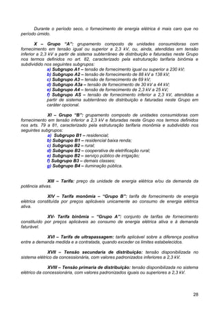Durante o período seco, o fornecimento de energia elétrica é mais caro que no
período úmido.

        X – Grupo “A”: grupamento composto de unidades consumidoras com
fornecimento em tensão igual ou superior a 2,3 kV, ou, ainda, atendidas em tensão
inferior a 2,3 kV a partir de sistema subterrâneo de distribuição e faturadas neste Grupo
nos termos definidos no art. 82, caracterizado pela estruturação tarifaria binômia e
subdividido nos seguintes subgrupos:
              a) Subgrupo A1 – tensão de fornecimento igual ou superior a 230 kV;
              b) Subgrupo A2 – tensão de fornecimento de 88 kV a 138 kV;
              c) Subgrupo A3 – tensão de fornecimento de 69 kV;
              d) Subgrupo A3a – tensão de fornecimento de 30 kV a 44 kV;
              e) Subgrupo A4 – tensão de fornecimento de 2,3 kV a 25 kV;
              f) Subgrupo AS – tensão de fornecimento inferior a 2,3 kV, atendidas a
              partir de sistema subterrâneo de distribuição e faturadas neste Grupo em
              caráter opcional.

             XI – Grupo “B”: grupamento composto de unidades consumidoras com
fornecimento em tensão inferior a 2,3 kV e faturadas neste Grupo nos termos definidos
nos arts. 79 a 81, caracterizado pela estruturação tarifaria monômia e subdividido nos
seguintes subgrupos:
             a) Subgrupo B1 – residencial;
             b) Subgrupo B1 – residencial baixa renda;
             c) Subgrupo B2 – rural;
             d) Subgrupo B2 – cooperativa de eletrificação rural;
             e) Subgrupo B2 – serviço público de irrigação;
             f) Subgrupo B3 – demais classes;
             g) Subgrupo B4 – iluminação pública.


              XIII – Tarifa: preço da unidade de energia elétrica e/ou da demanda da
potência ativas.

              XIV – Tarifa monômia – “Grupo B”: tarifa de fornecimento de energia
elétrica constituída por preços aplicáveis unicamente ao consumo de energia elétrica
ativa.

             XV- Tarifa binômia – “Grupo A”: conjunto de tarifas de fornecimento
constituído por preços aplicáveis ao consumo de energia elétrica ativa e à demanda
faturável.

            XVI – Tarifa de ultrapassagem: tarifa aplicável sobre a diferença positiva
entre a demanda medida e a contratada, quando exceder os limites estabelecidos.

              XVII – Tensão secundaria de distribuição: tensão disponibilizada no
sistema elétrico da concessionária, com valores padronizados inferiores a 2,3 kV.

              XVIII – Tensão primaria de distribuição: tensão disponibilizada no sistema
elétrico da concessionária, com valores padronizados iguais ou superiores a 2,3 kV.



                                                                                      28
 