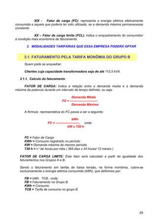 XIX - Fator de carga (FC): representa a energia elétrica efetivamente
consumida e aquela que poderia ter sido utilizada, se a demanda máxima permanecesse
constante.

            XX – Fator de carga limite (FCL): indica o enquadramento do consumidor
à condição mais econômica de faturamento.

       3. MODALIDADES TARIFÁRIAS QUE ESSA EMPRESA PODERÁ OPTAR


     3.1. FATURAMENTO PELA TARIFA MONÔMIA DO GRUPO B
      Quem pode se enquadrar:

      Clientes cuja capacidade transformadora seja de até 112,5 kVA.

   3.1.1. Calculo do faturamento

     FATOR DE CARGA: Indica a relação entre a demanda media e a demanda
máxima de potencia durante um intervalo de tempo definido, ou seja:

                                      Demanda Média
                                FC = --------------------------
                                      Demanda Máxima

      A fórmula representativa do FC passa a ser a seguinte:

                                         kWh
                     FC = ----------------------, onde:
                                     kW x 730 h


      FC = Fator de Carga
      KWh = Consumo registrado no período
      KW = Demanda máxima do mesmo período
      730 h = n° de horas por mês ( 365 dias x 24 horas/ 12 meses )

   FATOR DE CARGA LIMITE: Este fator será calculado a partir da igualdade dos
   faturamentos nos Grupos A e B.

   Sendo o faturamento em tarifas de baixa tensão, na forma monômia, cobra-se
   exclusivamente a energia elétrica consumida (kWh), que definimos por:

      FB = kWh . TCB , onde:
      FB = Faturamento no Grupo B
      KWh = Consumo
      TCB = Tarifa de consumo no grupo B




                                                                                29
 