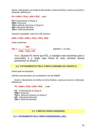 Sendo o faturamento em tarifas de alta tensão, na forma binômia, cobra-se consumo e
demanda, definido por:

FA = (kWh x TCA) + (kW x TDA) , onde:

FA = Faturamento no Grupo A
KWh = Consumo
TCA = tarifa de Consumo no Grupo A
KW = Demanda Faturável
TDA = Tarifa de Demanda

Fazendo a igualdade entre FA e FB, teremos:

(kWh x TCB) = (kWh x TCA) + (kW x TDA)

Onde concluímos:

                   TDA
FCL = ------------------------------             (08/05/01 = 12.70%)
        (TCB – TCA) x 730

    Nota: Quando FC menor que FCL, a condição mais econômica para o
    consumidor é a opção pelo Grupo B, caso contrario deverá
    permanecer no Grupo A.

     3.2. FATURAMENTO PELA TARIFA BINOMIA DO GRUPO A

Quem pode se enquadrar:

Clientes cuja demanda a ser contratada for de até 299kW.

   Sendo o faturamento em tarifas na forma binômia, cobra-se consumo e demanda,
definido por:

   FA = (kWh x TCA) + (kW x TDA)       , onde:

   FA = Faturamento no Grupo A
   KWh = Consumo
   TCA = Tarifa de Consumo no Grupo A
   kW = Demanda Faturável
   TDA = Tarifa de Demanda




                             3.3. TARIFAS HORO-SAZONAIS

 3.3.1. FATURAMENTO PELA TARIFA HOROSAZONAL AZUL



                                                                                30
 