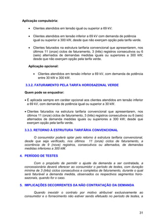 Aplicação compulsória:

    •   Clientes atendidos em tensão igual ou superior a 69 kV;

    •   Clientes atendidos em tensão inferior a 69 kV com demanda de potência
        igual ou superior a 300 kW, desde que não exerçam opção pela tarifa verde.

    •   Clientes faturados na estrutura tarifaria convencional que apresentarem, nos
        últimos 11 (onze) ciclos de faturamento, 3 (três) registros consecutivos ou 6
        (seis) alternados de demandas medidas iguais ou superiores a 300 kW;
        desde que não exerçam opção pela tarifa verde.

    Aplicação opcional:

        •   Clientes atendidos em tensão inferior a 69 kV, com demanda de potência
            entre 30 kW e 300 kW.

   3.3.2. FATURAMENTO PELA TARIFA HOROSAZONAL VERDE

  Quem pode se enquadrar:

  • É aplicada sempre em caráter opcional aos clientes atendidos em tensão inferior
    a 69 kV, com demanda de potência igual ou superior a 30 kW.

  • Clientes faturados na estrutura tarifaria convencional que apresentarem, nos
    últimos 11 (onze) ciclos de faturamento, 3 (três) registros consecutivos ou 6 (seis)
    alternados de demanda medidas iguais ou superiores a 300 kW; desde que
    exerçam opção pela tarifa verde.

  3.3.3. RETORNO À ESTRUTURA TARIFÁRIA CONVENCIONAL

        O consumidor poderá optar pelo retorno à estrutura tarifaria convencional,
  desde que seja verificado, nos últimos 11 (onze) ciclos de faturamento, a
  ocorrência de 9 (nove) registros, consecutivos ou alternados, de demandas
  medidas inferiores a 300 kW.

4. PERÍODO DE TESTES

        Com o propósito de permitir o ajuste da demanda a ser contratada, a
  concessionária deverá oferecer ao consumidor o período de testes, com duração
  mínima de 3 (três) ciclos consecutivos e completos de faturamento, durante o qual
  será faturável a demanda medida, observados os respectivos segmentos horo-
  sazonais, quando for o caso.

5. IMPLICAÇÕES DECORRENTES DA NÃO CONTRATAÇÃO DA DEMANDA

       Quando inexistir o contrato por motivo atribuível exclusivamente ao
  consumidor e o fornecimento não estiver sendo efetuado no período de testes, a




                                                                                     31
 