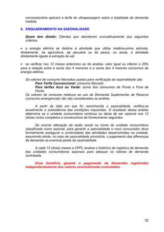 concessionária aplicará a tarifa de ultrapassagem sobre a totalidade da demanda
   medida.

6. ENQUADRAMENTO NA SAZONALIDADE

   Quem tem direito: Clientes que atenderem cumulativamente aos seguintes
   critérios:

• a energia elétrica se destina à atividade que utilize matéria-prima advinda,
diretamente, da agricultura, da pecuária ou da pesca, ou ainda, à atividade
diretamente ligada à extração de sal;

• se verificar nos 12 meses anteriores ao da analise, valor igual ou inferior a 20%
para a relação entre a soma dos 4 menores e a soma dos 4 maiores consumos de
energia elétrica.

   Os valores de consumo faturados usados para verificação da sazonalidade são:
         Para Tarifa Convencional: consumo faturado
         Para tarifas Azul ou Verde: soma dos consumos de Ponta e Fora de
         Ponta.
   Os valores de consumo relativos ao uso de Demanda Suplementar de Reserva
   (consumo emergencial) não são considerados na análise.

         A partir da data em que for reconhecida a sazonalidade, verifica-se
   anualmente a subsistência das condições requeridas. O resultado dessa análise
   determina se a unidade consumidora continua ou deixa de ser sazonal nos 12
   (doze) ciclos completos e consecutivos de fornecimento seguintes.

           Se ocorrer alteração da razão social ou nome de unidade consumidora
   classificada como sazonal, para garantir a sazonalidade o novo consumidor deve
   formalmente assegurar a continuidade das atividades desenvolvidas na unidade,
   assumindo ainda, no caso de sazonalidade provisória, o pagamento das diferenças
   de demanda na eventual perda da sazonalidade.

          A cada 12 (doze) meses a CPFL analisa o histórico de registros de demanda
   das unidades consumidoras sazonais para adequar os valores de demanda
   contratada.

         Esse benefício garante o pagamento da demandas registradas
   independentemente dos valores eventualmente contratados.




                                                                                32
 