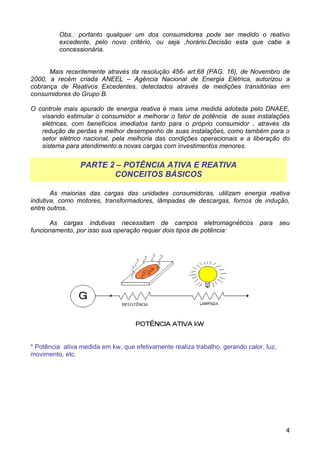 Obs.: portanto qualquer um dos consumidores pode ser medido o reativo
         excedente, pelo novo critério, ou seja ,horário.Decisão esta que cabe a
         concessionária.


      Mais recentemente através da resolução 456- art.68 (PAG. 16), de Novembro de
2000, a recém criada ANEEL – Agência Nacional de Energia Elétrica, autorizou a
cobrança de Reativos Excedentes, detectados através de medições transitórias em
consumidores do Grupo B.

O controle mais apurado de energia reativa é mais uma medida adotada pelo DNAEE,
   visando estimular o consumidor a melhorar o fator de potência de suas instalações
   elétricas, com benefícios imediatos tanto para o próprio consumidor , através da
   redução de perdas e melhor desempenho de suas instalações, como também para o
   setor elétrico nacional, pela melhoria das condições operacionais e a liberação do
   sistema para atendimento a novas cargas com investimentos menores.


                 PARTE 2 – POTÊNCIA ATIVA E REATIVA
                        CONCEITOS BÁSICOS

       As maiorias das cargas das unidades consumidoras, utilizam energia reativa
indutiva, como motores, transformadores, lâmpadas de descargas, fornos de indução,
entre outros.

       As cargas indutivas necessitam de campos eletromagnéticos               para     seu
funcionamento, por isso sua operação requer dois tipos de potência:




* Potência ativa medida em kw, que efetivamente realiza trabalho, gerando calor, luz,
movimento, etc.




                                                                                         4
 