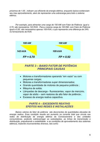 próximos de 1,00 , indicam uso eficiente da energia elétrica, enquanto baixos evidenciam
seu mau aproveitamento, alem de representar uma sobrecarga para todo o sistema
elétrico.



       Por exemplo, para alimentar uma carga de 100 kW com Fator de Potência igual a
0,70, são necessários 143 KVA . Para a mesma carga de 100 KW, com Fator de Potência
igual a 0,92, são necessários apenas 109 KVA, o que representa uma diferença de 24%
no fornecimento de KVA.




              100 kW                                  100 kW


        143 kVA                                109 kVA

              FP = 0,70                               FP = 0,92


                PARTE 3 – BAIXO FATOR DE POTÊNCIA
                        PRINCIPAIS CAUSAS

           • Motores e transformadores operando “em vazio” ou com
             pequenas cargas;
           • Motores e transformadores super dimensionados;
           • Grande quantidade de motores de pequena potência ;
           • Máquina de solda;
           • Lâmpadas de descarga - fluorescentes, vapor de mercúrio,
             vapor de sódio – sem reatores de alto fator de potência ;
           • Excesso de energia reativa capacitiva.

                   PARTE 4 – EXCEDENTE REATIVO
                 EFEITOS NAS REDES E INSTALAÇÕES

        Baixos valores de fator de potência são decorrentes de quantidades elevadas de
energia reativa. Essa condição resulta em aumento na corrente total que circula nas
redes de distribuição de energia elétrica da Concessionária e das unidades
consumidoras, podendo sobrecarregar as subestações, as linhas de transmissão e
distribuição, prejudicando a estabilidade e as condições de aproveitamento dos sistemas
elétricos, trazendo inconvenientes diversos, tais como:




                                                                                       6
 