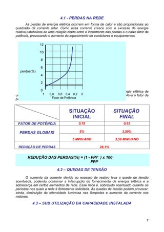 4.1 - PERDAS NA REDE
       As perdas de energia elétrica ocorrem em forma de calor e são proporcionais ao
quadrado da corrente total. Como essa corrente cresce com o excesso de energia
reativa,estabelece-se uma relação direta entre o incremento das perdas e o baixo fator de
potência, provocando o aumento do aquecimento de condutores e equipamentos.

                12

                10

                8

                6
   perdas(%)
                4

                2

                 0
      A tabela seguinte mostra a diminuição das perdas anuais em energia elétrica de
                   1   0,8 0,6 0,4 0,2 0
uma instalação com consumo anual da ordem de 100 MWh, quando se eleva o fator de
potência de 0,78 para 0,92. de Potência
                         Fator



                                   SITUAÇÃO                      SITUAÇÃO
                                     INICIAL                       FINAL
 FATOR DE POTÊNCIA                        0,78                          0,92

  PERDAS GLOBAIS                          5%                           3,59%

                                      5 MWh/ANO                   3,59 MWh/ANO

 REDUÇÃO DE PERDAS                                      28,1%


        REDUÇÃO DAS PERDAS(%) = (1 - FPi² ) x 100
                                     FPf²

                           4.2 – QUEDAS DE TENSÃO

      O aumento da corrente devido ao excesso de reativo leva a queda de tensão
acentuada, podendo ocasionar a interrupção do fornecimento de energia elétrica e a
sobrecarga em certos elementos de rede. Esse risco é, sobretudo acentuado durante os
períodos nos quais a rede é fortemente solicitada. As quedas de tensão podem provocar,
ainda, diminuição da intensidade luminosa nas lâmpadas e aumento da corrente nos
motores.

           4.3 – SUB UTILIZAÇÃO DA CAPACIDADE INSTALADA



                                                                                       7
 