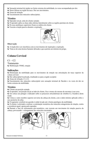 Humaniversidade Holística 11
☯ Sensação terminal de rigidez no limite extremo da mobilidade, às vezes acompanhada por dor.
☯ Dores difusas na região da nuca. Dor aos movimentos.
☯ Zonas de irritação.
☯ Encurtamento dos músculos suboccipitais.
Técnica
☯ Operador em pé, atrás do cliente sentado.
☯ O operador aplica as duas mãos abertas lateralmente sobre as regiões parietais do cliente.
☯ Os seus antebraços superiores fixam os ombros do cliente.
☯ Executa a tração passiva durante a expiração.
Observação:
☯ A tração deve ser sincrônica com os movimentos de inspiração e expiração.
☯ Trata-se de uma técnica bastante delicada e que acarreta um mínimo de perigo.
Coluna Cervical
C1 – C2
Tratamento
☯ Mobilização TNM2, rotação
Indicações
☯ Diminuição da mobilidade para os movimentos de rotação nas articulações do terço superior da
coluna cervical.
☯ Dor suboccipital localizada, irradiando-se para a região occipital.
☯ Zonas de irritação: C1, C2.
☯ Encurtamento dos músculos suboccipital com sensação terminal de flacidez e às vezes de dor no
limite extremo da mobilidade.
Técnica
☯ Cliente em posição sentada.
☯ O operador, em posição de pé ao lado do cliente, fixa o tronco do mesmo de encontro à sua coxa.
☯ Ele coloca seu polegar e indicador sobre os processos articulatóriaes da vértebra C2, fixando-a deste
modo.
☯ Coloca o outro membro superior em torno da cabeça do cliente, com o dedo mínimo aplicado sobre o
arco posterior do atlas.
☯ O segmento vertebral em questão é então levado até o limite patológico da mobilidade.
☯ O cliente é solicitado a realizar a contratação isométrica dos músculos antagonistas da rotação, contra
a resistência igual, oposta pelo operador.
☯ Durante a fase de relaxamento pós-isométrico, este executa um movimento de rotação passiva da
cabeça, provocando o alongamento dos músculos encurtados.
 