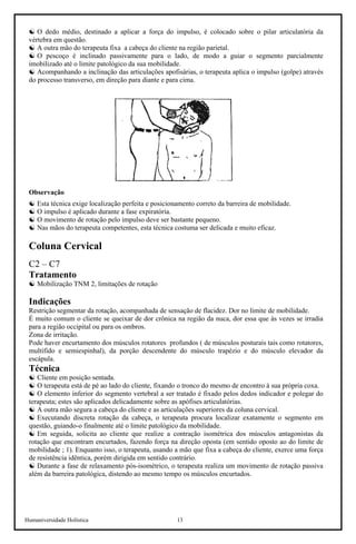 Humaniversidade Holística 13
☯ O dedo médio, destinado a aplicar a força do impulso, é colocado sobre o pilar articulatória da
vértebra em questão.
☯ A outra mão do terapeuta fixa a cabeça do cliente na região parietal.
☯ O pescoço é inclinado passivamente para o lado, de modo a guiar o segmento parcialmente
imobilizado até o limite patológico da sua mobilidade.
☯ Acompanhando a inclinação das articulações apofisárias, o terapeuta aplica o impulso (golpe) através
do processo transverso, em direção para diante e para cima.
Observação
☯ Esta técnica exige localização perfeita e posicionamento correto da barreira de mobilidade.
☯ O impulso é aplicado durante a fase expiratória.
☯ O movimento de rotação pelo impulso deve ser bastante pequeno.
☯ Nas mãos do terapeuta competentes, esta técnica costuma ser delicada e muito eficaz.
Coluna Cervical
C2 – C7
Tratamento
☯ Mobilização TNM 2, limitações de rotação
Indicações
Restrição segmentar da rotação, acompanhada de sensação de flacidez. Dor no limite de mobilidade.
É muito comum o cliente se queixar de dor crônica na região da nuca, dor essa que às vezes se irradia
para a região occipital ou para os ombros.
Zona de irritação.
Pode haver encurtamento dos músculos rotatores profundos ( de músculos posturais tais como rotatores,
multífido e semiespinhal), da porção descendente do músculo trapézio e do músculo elevador da
escápula.
Técnica
☯ Cliente em posição sentada.
☯ O terapeuta está de pé ao lado do cliente, fixando o tronco do mesmo de encontro à sua própria coxa.
☯ O elemento inferior do segmento vertebral a ser tratado é fixado pelos dedos indicador e polegar do
terapeuta; estes são aplicados delicadamente sobre as apófises articulatórias.
☯ A outra mão segura a cabeça do cliente e as articulações superiores da coluna cervical.
☯ Executando discreta rotação da cabeça, o terapeuta procura localizar exatamente o segmento em
questão, guiando-o finalmente até o limite patológico da mobilidade.
☯ Em seguida, solicita ao cliente que realize a contração isométrica dos músculos antagonistas da
rotação que encontram encurtados, fazendo força na direção oposta (em sentido oposto ao do limite de
mobilidade ; 1). Enquanto isso, o terapeuta, usando a mão que fixa a cabeça do cliente, exerce uma força
de resistência idêntica, porém dirigida em sentido contrário.
☯ Durante a fase de relaxamento pós-isométrico, o terapeuta realiza um movimento de rotação passiva
além da barreira patológica, distendo ao mesmo tempo os músculos encurtados.
 
