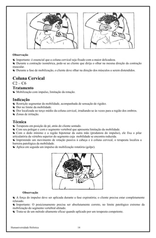 Humaniversidade Holística 14
Observação
☯ Importante: é essencial que a coluna cervical seja fixado com a maior delicadeza.
☯ Durante a contração isométrica, pede-se ao cliente que dirija o olhar na mesma direção da contração
muscular.
☯ Durante a fase de mobilização, o cliente deve olhar na direção dos músculos a serem distendidos.
Coluna Cervical
C2 – C6
Tratamento
☯ Mobilização com impulso, limitação da rotação.
Indicação
☯ Restrição segmentar da mobilidade, acompanhada de sensação de rigidez.
☯ Dor no limite da mobilidade.
☯ Dor localizada no terço médio da coluna cervical, irradiando-se às vezes para a região dos ombros.
☯ Zonas de irritação.
Técnica
☯ Terapeuta em posição de pé, atrás do cliente sentado.
☯ Com seu polegar e com o segmento vertebral que apresenta limitação da mobilidade.
☯ Com o dedo mínimo e a região hipotenar da outra mão (produtora do impulso), ele fixa o pilar
articulatória da vértebra superior do segmento cuja mobilidade se encontra reduzida.
☯ Imprimindo um movimento de rotação passiva à cabeça e à coluna cervical, o terapeuta localiza a
barreira patológica da mobilidade.
☯ Aplica em seguida um impulso de mobilização rotatória (golpe).
Observação
☯ A força do impulso deve ser aplicada durante a fase expiratória; o cliente precisa estar completamente
relaxado.
☯ Importante: O posicionamento precisa ser absolutamente correto, no limite patológico extremo da
mobilização do segmento vertebral afetado.
☯ Trata-se de um método altamente eficaz quando aplicado por um terapeuta competente.
 