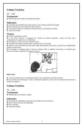 Humaniversidade Holística 17
Coluna Torácica
T3 – T10
Tratamento
☯ Mobilização com impulso; limitação da rotação.
Indicações
☯ Limitação da mobilidade da coluna torácica com sensação terminal de rigidez.
☯ Dor localizada no terço médio da coluna torácica.
☯ A dor pode irradiar-se ao longo da coluna torácica e em direção às costelas.
☯ Zonas de irritação.
Técnica
☯ Cliente em decúbito ventral.
☯ A sua cifose torácica é exagerada em virtude da posição assumida; o ápice da cifose deve
corresponder ao segmento a ser mobilizado.
☯ O terapeuta se coloca em pé ao lado do cliente.
☯ Ele aplica suas mãos cruzadas sobre a coluna torácica do cliente.
☯ Apóia os ossos pisiformes das duas mãos sobre duas apófises transversas, consecutivas, estabelecendo
perfeito contato ósseo.
☯ Em seguida, o terapeuta aplica a força do impulso sobre as apófises transversas, em direção para
baixo (em direção à superfície da mesa de exame).
Observação
☯ A força do impulso deve ser aplicada durante a fase expiratória (resistência menor).
☯ Este método de mobilização é eficaz e altamente específico; trata-se de um representante da técnica
clássica do impulso.
Coluna Torácica
T3 – T10
Tratamento
☯ Mobilização com impulso; rotação.
Indicações
☯ Limitação da mobilidade ao nível do terço médio da coluna torácica.
☯ Dor no limite extremo da mobilidade.
☯ Dor localizada.
☯ Zonas de irritação.
 