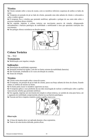 Humaniversidade Holística 18
Técnica
☯ Cliente sentado sobre a mesa de exame, com os membros inferiores suspensas de ambos os lados da
mesa.
☯ Terapeuta em posição de pé ao lado do cliente, passando uma mão adiante do cliente e colocando-a
sobre o ombro oposto.
☯ O terapeuta fixa a vértebra que pretende mobilizar, aplicando o polegar de sua outra mão sobre o
processo espinhoso dessa vértebra.
☯ Em seguida, imprime à coluna torácica um movimento passivo de rotação, ultrapassando
delicadamente a barreira patológica da mobilidade e mobilizando a área que apresenta restrições dos
movimentos.
☯ Seu polegar oferece resistência na direção oposta.
Coluna Torácica
T6 – T12
Tratamento
☯ Mobilização com impulso; rotação.
Indicações
☯ Diminuição da mobilidade segmentar.
☯ Sensação terminal de rigidez, com dor no limite extremo da mobilidade (barreira).
☯ Dor localizada, irradiando-se às vezes em direção às costelas.
☯ Zonas de irritação.
Técnica
☯ Cliente senta atravessado sobre a mesa de exame.
☯ O terapeuta, em posição de pé ao lado do cliente, passa seu braço adiante do tórax do cliente, fixando
ambos os ombros do mesmo na frente.
☯ O cliente pode cruzar os membros superiores na nuca.
☯ O terapeuta aplica o osso pisiforme da sua mão encarregada de realizar a mobilização sobre a apófise
transversa da vértebra que pretende mobilizar.
☯ Em seguida, imprime um movimento de rotação à coluna torácica, no sentido de cima para baixo, até
o segmento de mobilidade comprometida esbarrar na sua barreira patológica.
☯ Executa um breve impulso rotatório contra a apófise transversa.
Observação
☯ A força de impulso deve ser aplicada durante a fase expiratória.
☯ Trata-se de uma técnica delicada, porém eficaz.
 