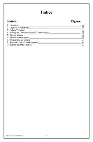 Humaniversidade Holística 1
Índice
Matéria: Páginas:
1. Histórico____________________________________________________________
2. Objetivo e Tratamento_________________________________________________
3. Coluna Vertebral_____________________________________________________
4. Indicações, Contraindicações e Complicações______________________________
5. Terapia Manual______________________________________________________
6. Noções de Quiropraxia_________________________________________________
7. Treinamento da Coluna________________________________________________
8. Resumo e Origem da Quiropraxia________________________________________
9. Referências Bibliográficas_______________________________________________
02
02
02
07
08
09
10
33
37
 
