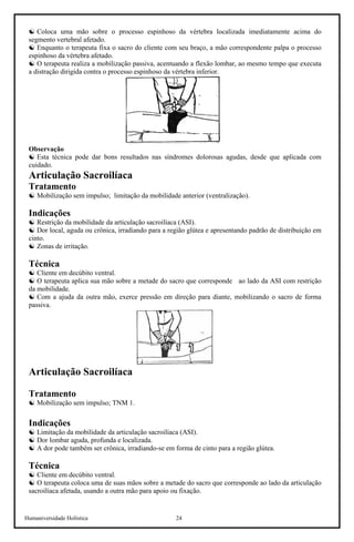 Humaniversidade Holística 24
☯ Coloca uma mão sobre o processo espinhoso da vértebra localizada imediatamente acima do
segmento vertebral afetado.
☯ Enquanto o terapeuta fixa o sacro do cliente com seu braço, a mão correspondente palpa o processo
espinhoso da vértebra afetado.
☯ O terapeuta realiza a mobilização passiva, acentuando a flexão lombar, ao mesmo tempo que executa
a distração dirigida contra o processo espinhoso da vértebra inferior.
Observação
☯ Esta técnica pode dar bons resultados nas síndromes dolorosas agudas, desde que aplicada com
cuidado.
Articulação Sacroilíaca
Tratamento
☯ Mobilização sem impulso; limitação da mobilidade anterior (ventralização).
Indicações
☯ Restrição da mobilidade da articulação sacroilíaca (ASI).
☯ Dor local, aguda ou crônica, irradiando para a região glútea e apresentando padrão de distribuição em
cinto.
☯ Zonas de irritação.
Técnica
☯ Cliente em decúbito ventral.
☯ O terapeuta aplica sua mão sobre a metade do sacro que corresponde ao lado da ASI com restrição
da mobilidade.
☯ Com a ajuda da outra mão, exerce pressão em direção para diante, mobilizando o sacro de forma
passiva.
Articulação Sacroilíaca
Tratamento
☯ Mobilização sem impulso; TNM 1.
Indicações
☯ Limitação da mobilidade da articulação sacroilíaca (ASI).
☯ Dor lombar aguda, profunda e localizada.
☯ A dor pode também ser crônica, irradiando-se em forma de cinto para a região glútea.
Técnica
☯ Cliente em decúbito ventral.
☯ O terapeuta coloca uma de suas mãos sobre a metade do sacro que corresponde ao lado da articulação
sacroilíaca afetada, usando a outra mão para apoio ou fixação.
 
