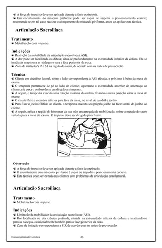 Humaniversidade Holística 26
☯ A força do impulso deve ser aplicada durante a fase expiratória.
☯ Um encurtamento do músculo piriforme pode ser capaz de impedir o posicionamento correto;
recomenda-se em tal caso realizar o alongamento do músculo piriforme, antes de aplicar esta técnica.
Articulação Sacroilíaca
Tratamento
☯ Mobilização com impulso.
Indicações
☯ Restrição da mobilidade da articulação sacroilíaca (ASI).
☯ A dor pode ser localizada ou difusa; situa-se profundamente na extremidade inferior da coluna. Ela se
irradia às vezes para as nádegas e para a face posterior da coxa.
☯ Zona de irritação S 2 e S1 na região do sacro, de acordo com os testes de provocação.
Técnica
☯ Cliente em decúbito lateral, sobre o lado correspondente à ASI afetada, e próximo à beira da mesa de
exame.
☯ O terapeuta permanece de pé ao lado do cliente; agarrando a extremidade anterior do antebraço do
cliente, ele puxa o ombro deste em direção a si mesmo.
☯ A seguir, o terapeuta executa uma rotação máxima do ombro, fixando-o nesta posição sobre a mesa de
exame.
☯ O cliente flete o membro inferior para fora da mesa, ao nível do quadril e joelho.
☯ Para fixar o joelho fletido do cliente, o terapeuta encosta seu próprio joelho na face lateral do joelho do
cliente.
☯ A seguir, aplica a região do hipotenar da sua mão encarregada da mobilização, sobre a metade do sacro
voltada para a mesa de exame. O impulso deve ser dirigido para frente.
Observação
☯ A força do impulso deve ser aplicada durante a fase de expiração.
☯ O encurtamento dos músculos piriforme é capaz de impedir o posicionamento correto.
☯ Esta técnica deve ser evitada nos clientes com problemas da articulação coxofemural.
Articulação Sacroilíaca
Tratamento
☯ Mobilização com impulso.
Indicações
☯ Limitação da mobilidade da articulação sacroilíaca (ASI).
☯ Dor localizada ou dor crônica profunda, situada na extremidade inferior da coluna e irradiando-se
para as nádegas, ocasionalmente também para a face posterior da coxa.
☯ Zona de irritação correspondente a S 3, de acordo com os testes de provocação.
 