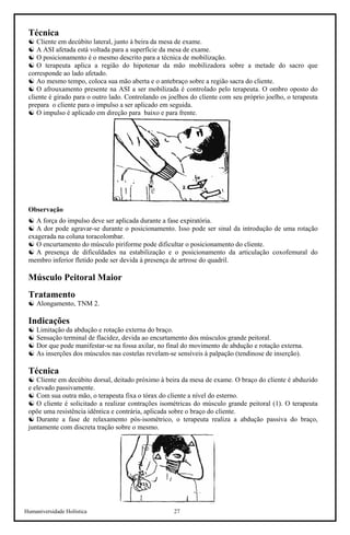 Humaniversidade Holística 27
Técnica
☯ Cliente em decúbito lateral, junto à beira da mesa de exame.
☯ A ASI afetada está voltada para a superfície da mesa de exame.
☯ O posicionamento é o mesmo descrito para a técnica de mobilização.
☯ O terapeuta aplica a região do hipotenar da mão mobilizadora sobre a metade do sacro que
corresponde ao lado afetado.
☯ Ao mesmo tempo, coloca sua mão aberta e o antebraço sobre a região sacra do cliente.
☯ O afrouxamento presente na ASI a ser mobilizada é controlado pelo terapeuta. O ombro oposto do
cliente é girado para o outro lado. Controlando os joelhos do cliente com seu próprio joelho, o terapeuta
prepara o cliente para o impulso a ser aplicado em seguida.
☯ O impulso é aplicado em direção para baixo e para frente.
Observação
☯ A força do impulso deve ser aplicada durante a fase expiratória.
☯ A dor pode agravar-se durante o posicionamento. Isso pode ser sinal da introdução de uma rotação
exagerada na coluna toracolombar.
☯ O encurtamento do músculo piriforme pode dificultar o posicionamento do cliente.
☯ A presença de dificuldades na estabilização e o posicionamento da articulação coxofemural do
membro inferior fletido pode ser devida à presença de artrose do quadril.
Músculo Peitoral Maior
Tratamento
☯ Alongamento, TNM 2.
Indicações
☯ Limitação da abdução e rotação externa do braço.
☯ Sensação terminal de flacidez, devida ao encurtamento dos músculos grande peitoral.
☯ Dor que pode manifestar-se na fossa axilar, no final do movimento de abdução e rotação externa.
☯ As inserções dos músculos nas costelas revelam-se sensíveis à palpação (tendinose de inserção).
Técnica
☯ Cliente em decúbito dorsal, deitado próximo à beira da mesa de exame. O braço do cliente é abduzido
e elevado passivamente.
☯ Com sua outra mão, o terapeuta fixa o tórax do cliente a nível do esterno.
☯ O cliente é solicitado a realizar contrações isométricas do músculo grande peitoral (1). O terapeuta
opõe uma resistência idêntica e contrária, aplicada sobre o braço do cliente.
☯ Durante a fase de relaxamento pós-isométrico, o terapeuta realiza a abdução passiva do braço,
juntamente com discreta tração sobre o mesmo.
 