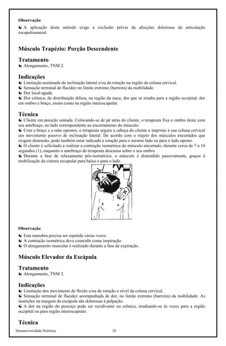Humaniversidade Holística 28
Observação
☯ A aplicação deste método exige a exclusão prévia da afecções dolorosas da articulação
escapuloumeral.
Músculo Trapézio: Porção Descendente
Tratamento
☯ Alongamento, TNM 2.
Indicações
☯ Limitação acentuada da inclinação lateral e/ou da rotação na região da coluna cervical.
☯ Sensação terminal de flacidez no limite extremo (barreira) da mobilidade.
☯ Dor local aguda.
☯ Dor crônica, de distribuição difusa, na região da nuca; dor que se irradia para a região occipital; dor
em ombro e braço, assim como na região interescapular.
Técnica
☯ Cliente em posição sentada. Colocando-se de pé atrás do cliente, o terapeuta fixa o ombro deste com
seu antebraço, no lado correspondente ao encurtamento do músculo.
☯ Com o braço e a mão opostos, o terapeuta segura a cabeça do cliente e imprime à sua coluna cervical
um movimento passivo de inclinação lateral. De acordo com o trajeto dos músculos encurtados que
exigem distensão, pode também estar indicada a rotação para o mesmo lado ou para o lado oposto.
☯ O cliente é solicitado a realizar a contração isométrica do músculo encurtado, durante cerca de 7 a 10
segundos (1), enquanto o antebraço do terapeuta descansa sobre o seu ombro.
☯ Durante a fase de relaxamento pós-isométrico, o músculo é distendido passivamente, graças à
mobilização da cintura escapular para baixo e para o lado.
Observação
☯ Esta manobra precisa ser repetida várias vezes.
☯ A contração isométrica deve coincidir coma inspiração.
☯ O alongamento muscular é realizado durante a fase de expiração.
Músculo Elevador da Escápula
Tratamento
☯ Alongamento, TNM 2.
Indicações
☯ Limitação dos movimento de flexão e/ou de rotação a nível da coluna cervical.
☯ Sensação terminal de flacidez acompanhada de dor, no limite extremo (barreira) da mobilidade. As
inserções na margem da escápula são dolorosas à palpação.
☯ A dor na região do pescoço pode ser recidivante ou crônica, irradiando-se às vezes para a região
occipital ou para região interescapular.
Técnica
 